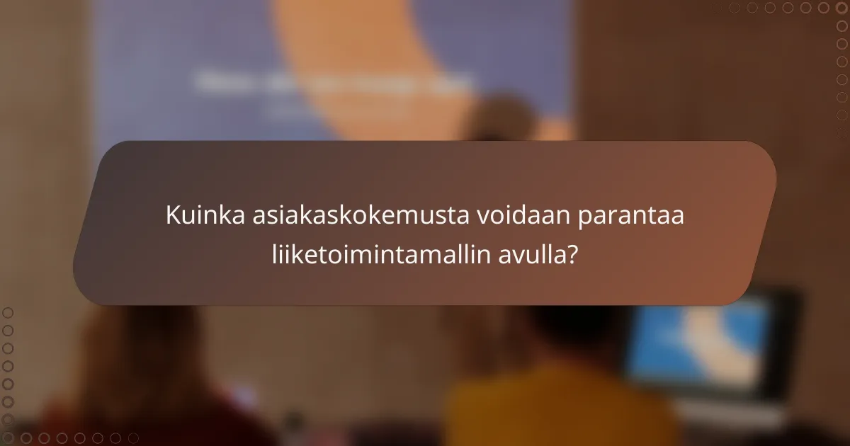 Kuinka asiakaskokemusta voidaan parantaa liiketoimintamallin avulla?