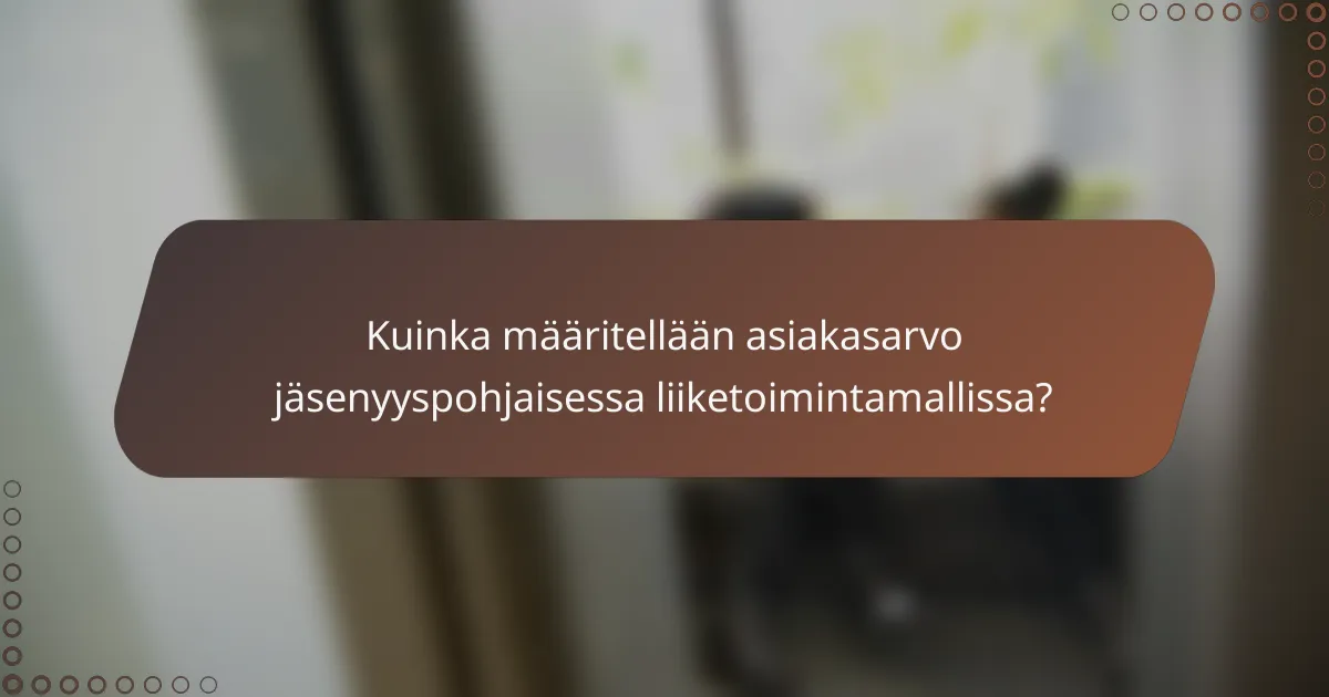 Kuinka määritellään asiakasarvo jäsenyyspohjaisessa liiketoimintamallissa?