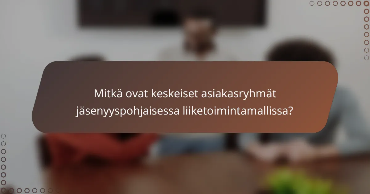 Mitkä ovat keskeiset asiakasryhmät jäsenyyspohjaisessa liiketoimintamallissa?