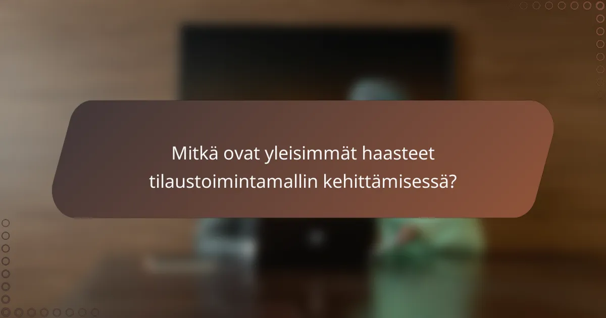 Mitkä ovat yleisimmät haasteet tilaustoimintamallin kehittämisessä?